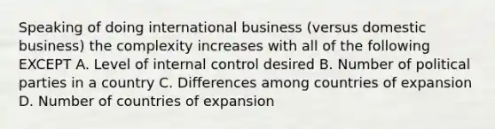 Speaking of doing international business (versus domestic business) the complexity increases with all of the following EXCEPT A. Level of internal control desired B. Number of political parties in a country C. Differences among countries of expansion D. Number of countries of expansion