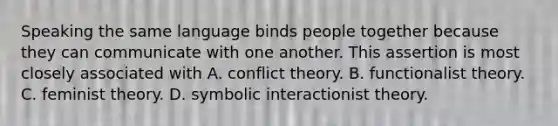 Speaking the same language binds people together because they can communicate with one another. This assertion is most closely associated with A. conflict theory. B. functionalist theory. C. feminist theory. D. symbolic interactionist theory.