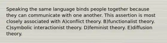 Speaking the same language binds people together because they can communicate with one another. This assertion is most closely associated with A)conflict theory. B)functionalist theory. C)symbolic interactionist theory. D)feminist theory. E)diffusion theory.