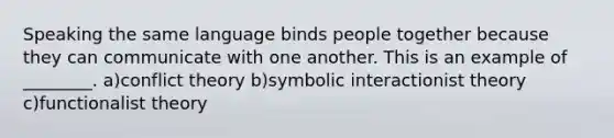 Speaking the same language binds people together because they can communicate with one another. This is an example of ________. a)conflict theory b)symbolic interactionist theory c)functionalist theory