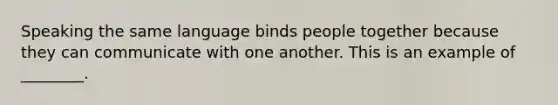 Speaking the same language binds people together because they can communicate with one another. This is an example of ________.