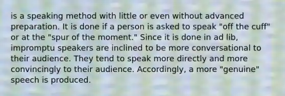 is a speaking method with little or even without advanced preparation. It is done if a person is asked to speak "off the cuff" or at the "spur of the moment." Since it is done in ad lib, impromptu speakers are inclined to be more conversational to their audience. They tend to speak more directly and more convincingly to their audience. Accordingly, a more "genuine" speech is produced.