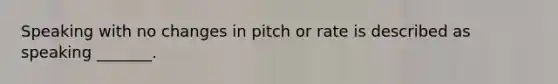 Speaking with no changes in pitch or rate is described as speaking _______.