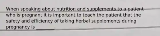 When speaking about nutrition and supplements to a patient who is pregnant it is important to teach the patient that the safety and efficiency of taking herbal supplements during pregnancy is ________.