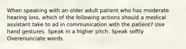 When speaking with an older adult patient who has moderate hearing loss, which of the following actions should a medical assistant take to ad in communication with the patient? Use hand gestures. Speak in a higher pitch. Speak softly Overenunciate words.