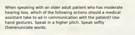 When speaking with an older adult patient who has moderate hearing loss, which of the following actions should a medical assistant take to ad in communication with the patient? Use hand gestures. Speak in a higher pitch. Speak softly Overenunciate words.