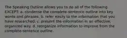 The Speaking Outline allows you to do all of the following EXCEPT: a. condense the complete-sentence outline into key words and phrases. b. refer easily to the information that you have researched. c. present the information in an effective, organized way. d. reorganize information to improve from the complete-sentence outline.