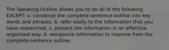 The Speaking Outline allows you to do all of the following EXCEPT: a. condense the complete-sentence outline into key words and phrases. b. refer easily to the information that you have researched. c. present the information in an effective, organized way. d. reorganize information to improve from the complete-sentence outline.