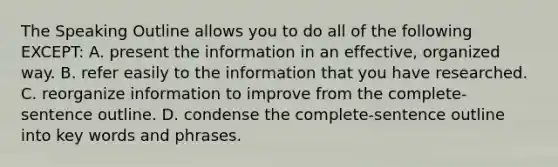 The Speaking Outline allows you to do all of the following EXCEPT: A. present the information in an effective, organized way. B. refer easily to the information that you have researched. C. reorganize information to improve from the complete-sentence outline. D. condense the complete-sentence outline into key words and phrases.