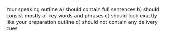 Your speaking outline a) should contain full sentences b) should consist mostly of key words and phrases c) should look exactly like your preparation outline d) should not contain any delivery cues