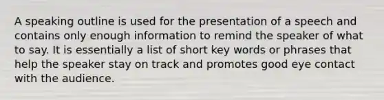 A speaking outline is used for the presentation of a speech and contains only enough information to remind the speaker of what to say. It is essentially a list of short key words or phrases that help the speaker stay on track and promotes good eye contact with the audience.