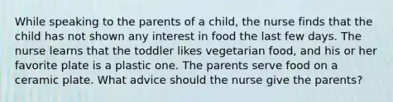 While speaking to the parents of a child, the nurse finds that the child has not shown any interest in food the last few days. The nurse learns that the toddler likes vegetarian food, and his or her favorite plate is a plastic one. The parents serve food on a ceramic plate. What advice should the nurse give the parents?