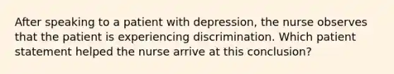 After speaking to a patient with depression, the nurse observes that the patient is experiencing discrimination. Which patient statement helped the nurse arrive at this conclusion?