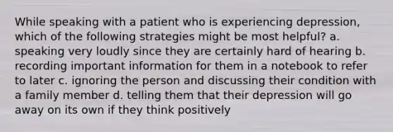 While speaking with a patient who is experiencing depression, which of the following strategies might be most helpful? a. speaking very loudly since they are certainly hard of hearing b. recording important information for them in a notebook to refer to later c. ignoring the person and discussing their condition with a family member d. telling them that their depression will go away on its own if they think positively