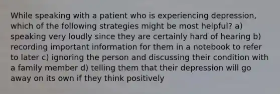 While speaking with a patient who is experiencing depression, which of the following strategies might be most helpful? a) speaking very loudly since they are certainly hard of hearing b) recording important information for them in a notebook to refer to later c) ignoring the person and discussing their condition with a family member d) telling them that their depression will go away on its own if they think positively