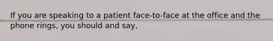 If you are speaking to a patient face-to-face at the office and the phone rings, you should and say,