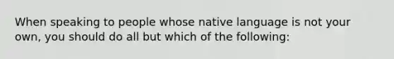 When speaking to people whose native language is not your own, you should do all but which of the following: