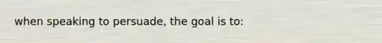 when speaking to persuade, the goal is to: