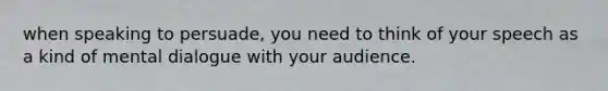 when speaking to persuade, you need to think of your speech as a kind of mental dialogue with your audience.