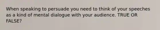 When speaking to persuade you need to think of your speeches as a kind of mental dialogue with your audience. TRUE OR FALSE?