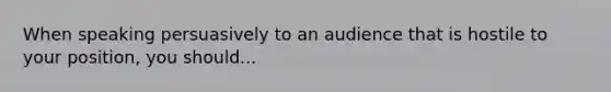 When speaking persuasively to an audience that is hostile to your position, you should...