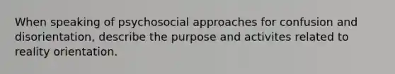 When speaking of psychosocial approaches for confusion and disorientation, describe the purpose and activites related to reality orientation.