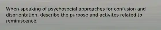 When speaking of psychosocial approaches for confusion and disorientation, describe the purpose and activites related to reminiscence.