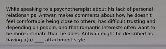 While speaking to a psychotherapist about his lack of personal relationships, Antwan makes comments about how he doesn't feel comfortable being close to others, has difficult trusting and depending on people, and that romantic interests often want to be more intimate than he does. Antwan might be described as having a(n) ____ attachment style.