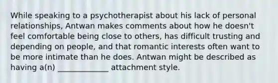 While speaking to a psychotherapist about his lack of personal relationships, Antwan makes comments about how he doesn't feel comfortable being close to others, has difficult trusting and depending on people, and that romantic interests often want to be more intimate than he does. Antwan might be described as having a(n) _____________ attachment style.