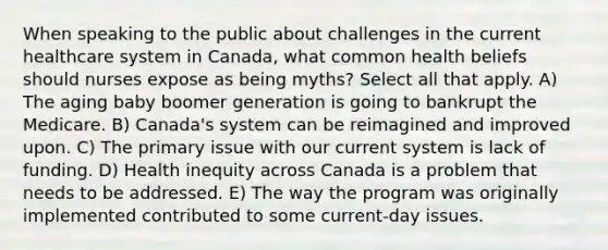 When speaking to the public about challenges in the current healthcare system in Canada, what common health beliefs should nurses expose as being myths? Select all that apply. A) The aging baby boomer generation is going to bankrupt the Medicare. B) Canada's system can be reimagined and improved upon. C) The primary issue with our current system is lack of funding. D) Health inequity across Canada is a problem that needs to be addressed. E) The way the program was originally implemented contributed to some current-day issues.