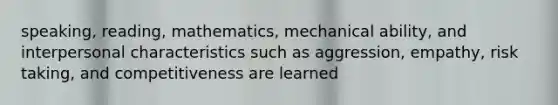 speaking, reading, mathematics, mechanical ability, and interpersonal characteristics such as aggression, empathy, risk taking, and competitiveness are learned