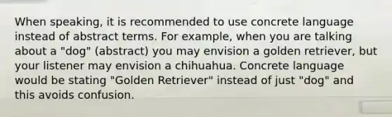 When speaking, it is recommended to use concrete language instead of abstract terms. For example, when you are talking about a "dog" (abstract) you may envision a golden retriever, but your listener may envision a chihuahua. Concrete language would be stating "Golden Retriever" instead of just "dog" and this avoids confusion.