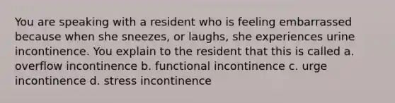 You are speaking with a resident who is feeling embarrassed because when she sneezes, or laughs, she experiences urine incontinence. You explain to the resident that this is called a. overflow incontinence b. functional incontinence c. urge incontinence d. stress incontinence