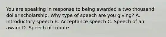 You are speaking in response to being awarded a two thousand dollar scholarship. Why type of speech are you giving? A. Introductory speech B. Acceptance speech C. Speech of an award D. Speech of tribute