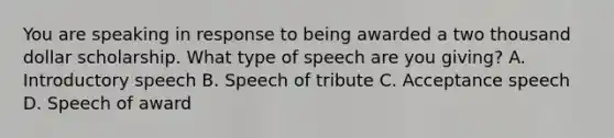 You are speaking in response to being awarded a two thousand dollar scholarship. What type of speech are you giving? A. Introductory speech B. Speech of tribute C. Acceptance speech D. Speech of award