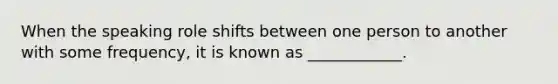 When the speaking role shifts between one person to another with some frequency, it is known as ____________.