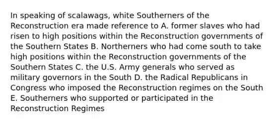 In speaking of scalawags, white Southerners of the Reconstruction era made reference to A. former slaves who had risen to high positions within the Reconstruction governments of the Southern States B. Northerners who had come south to take high positions within the Reconstruction governments of the Southern States C. the U.S. Army generals who served as military governors in the South D. the Radical Republicans in Congress who imposed the Reconstruction regimes on the South E. Southerners who supported or participated in the Reconstruction Regimes