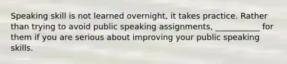 Speaking skill is not learned overnight, it takes practice. Rather than trying to avoid public speaking assignments, ___________ for them if you are serious about improving your public speaking skills.