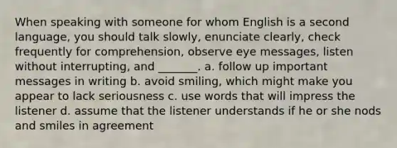 When speaking with someone for whom English is a second language, you should talk slowly, enunciate clearly, check frequently for comprehension, observe eye messages, listen without interrupting, and _______. a. follow up important messages in writing b. avoid smiling, which might make you appear to lack seriousness c. use words that will impress the listener d. assume that the listener understands if he or she nods and smiles in agreement