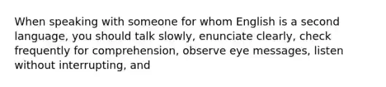 When speaking with someone for whom English is a second language, you should talk slowly, enunciate clearly, check frequently for comprehension, observe eye messages, listen without interrupting, and