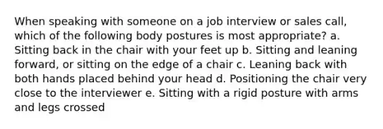 When speaking with someone on a job interview or sales call, which of the following body postures is most appropriate?​ a. ​Sitting back in the chair with your feet up b. ​Sitting and leaning forward, or sitting on the edge of a chair c. ​Leaning back with both hands placed behind your head d. ​Positioning the chair very close to the interviewer e. ​Sitting with a rigid posture with arms and legs crossed