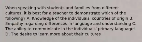 When speaking with students and families from different cultures, it is best for a teacher to demonstrate which of the following? A. Knowledge of the individuals' countries of origin B. Empathy regarding differences in language and understanding C. The ability to communicate in the individuals' primary languages D. The desire to learn more about their cultures