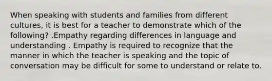 When speaking with students and families from different cultures, it is best for a teacher to demonstrate which of the following? .Empathy regarding differences in language and understanding . Empathy is required to recognize that the manner in which the teacher is speaking and the topic of conversation may be difficult for some to understand or relate to.