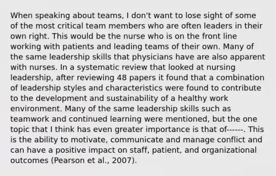 When speaking about teams, I don't want to lose sight of some of the most critical team members who are often leaders in their own right. This would be the nurse who is on the front line working with patients and leading teams of their own. Many of the same leadership skills that physicians have are also apparent with nurses. In a systematic review that looked at nursing leadership, after reviewing 48 papers it found that a combination of leadership styles and characteristics were found to contribute to the development and sustainability of a healthy work environment. Many of the same leadership skills such as teamwork and continued learning were mentioned, but the one topic that I think has even greater importance is that of------. This is the ability to motivate, communicate and manage conflict and can have a positive impact on staff, patient, and organizational outcomes (Pearson et al., 2007).