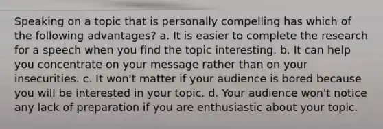 Speaking on a topic that is personally compelling has which of the following advantages? a. It is easier to complete the research for a speech when you find the topic interesting. b. It can help you concentrate on your message rather than on your insecurities. c. It won't matter if your audience is bored because you will be interested in your topic. d. Your audience won't notice any lack of preparation if you are enthusiastic about your topic.