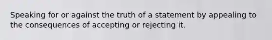 Speaking for or against the truth of a statement by appealing to the consequences of accepting or rejecting it.