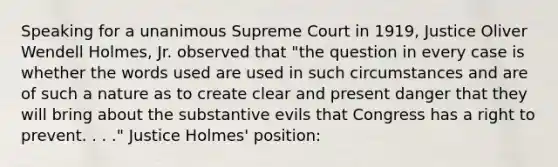 Speaking for a unanimous Supreme Court in 1919, Justice Oliver Wendell Holmes, Jr. observed that "the question in every case is whether the words used are used in such circumstances and are of such a nature as to create clear and present danger that they will bring about the substantive evils that Congress has a right to prevent. . . ." Justice Holmes' position: