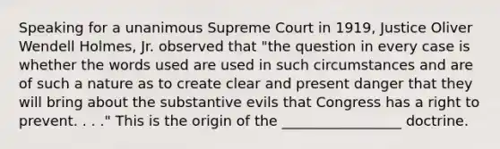 Speaking for a unanimous Supreme Court in 1919, Justice Oliver Wendell Holmes, Jr. observed that "the question in every case is whether the words used are used in such circumstances and are of such a nature as to create clear and present danger that they will bring about the substantive evils that Congress has a right to prevent. . . ." This is the origin of the _________________ doctrine.