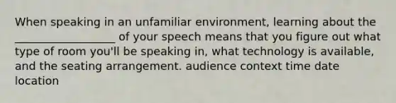 When speaking in an unfamiliar environment, learning about the __________________ of your speech means that you figure out what type of room you'll be speaking in, what technology is available, and the seating arrangement. audience context time date location