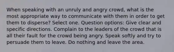 When speaking with an unruly and angry crowd, what is the most appropriate way to communicate with them in order to get them to disperse? Select one. Question options: Give clear and specific directions. Complain to the leaders of the crowd that is all their fault for the crowd being angry. Speak softly and try to persuade them to leave. Do nothing and leave the area.